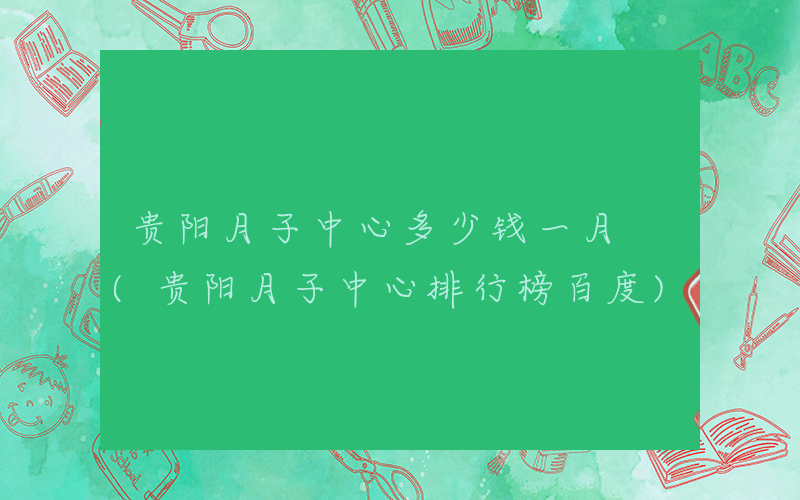 贵阳月子中心多少钱一月 (贵阳月子中心排行榜百度)